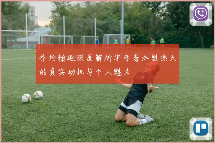 乔约翰逊深度解析字母哥加盟热火的真实动机与个人魅力