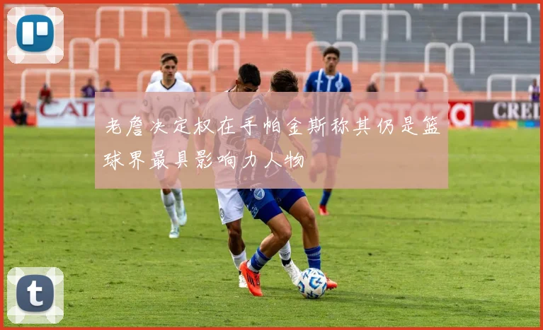 老詹决定权在手帕金斯称其仍是篮球界最具影响力人物