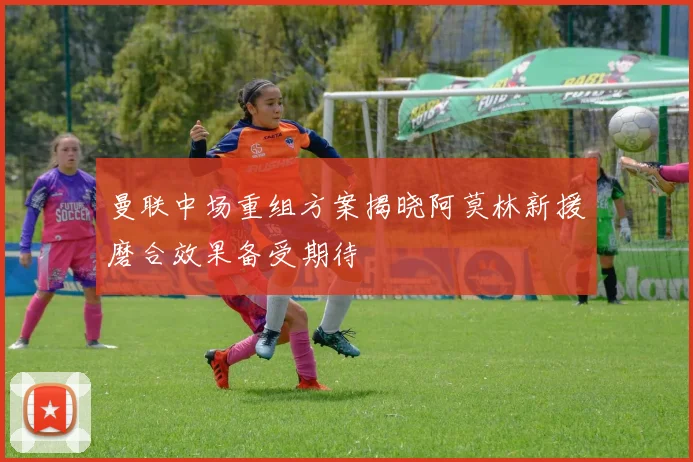 曼联中场重组方案揭晓阿莫林新援磨合效果备受期待