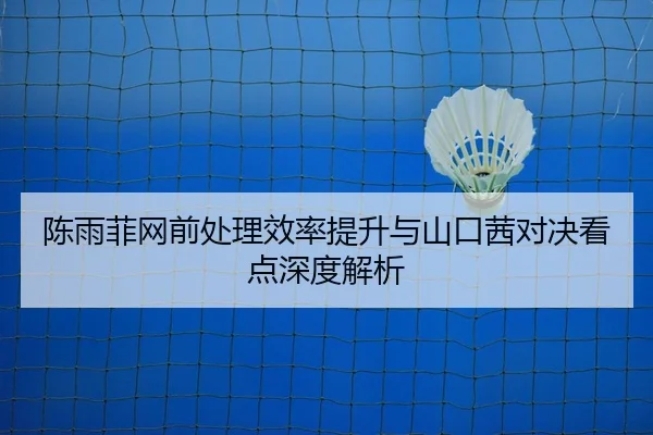 陈雨菲网前处理效率提升与山口茜对决看点深度解析